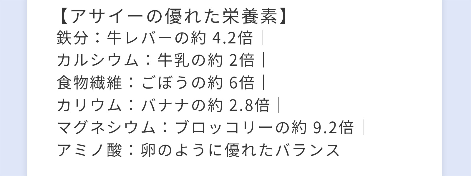 【アサイーの優れた栄養素】鉄分：牛レバーの約 4.2倍｜カルシウム：牛乳の約 2倍｜食物繊維：ごぼうの約 6倍｜カリウム：バナナの約 2.8倍｜マグネシウム：ブロッコリーの約 9.2倍｜アミノ酸：卵のように優れたバランス