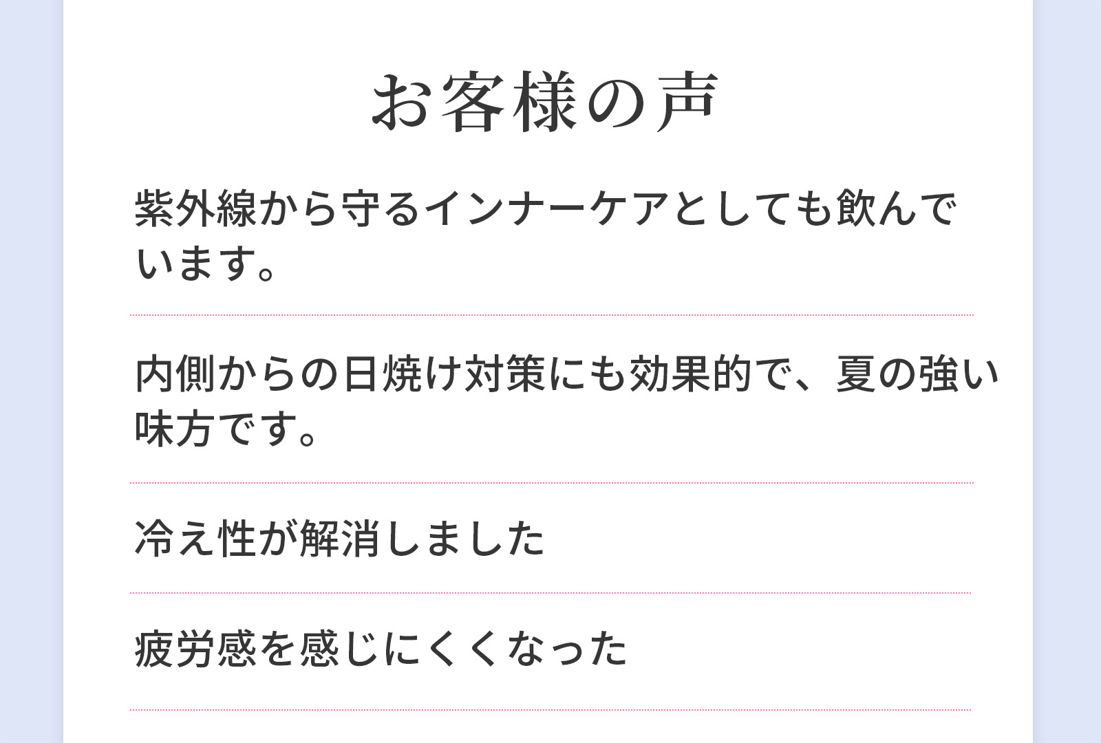 お客様の声　紫外線から守るインナーケアとしても飲んでいます。 内側からの日焼け対策にも効果的で、夏の強い味方です。 冷え性が解消しました 疲労感を感じにくくなった