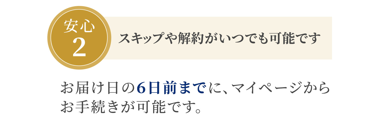 安心2：スキップや解約がいつでも可能です　お届け日の６日前までに、マイページからお手続きが可能です。