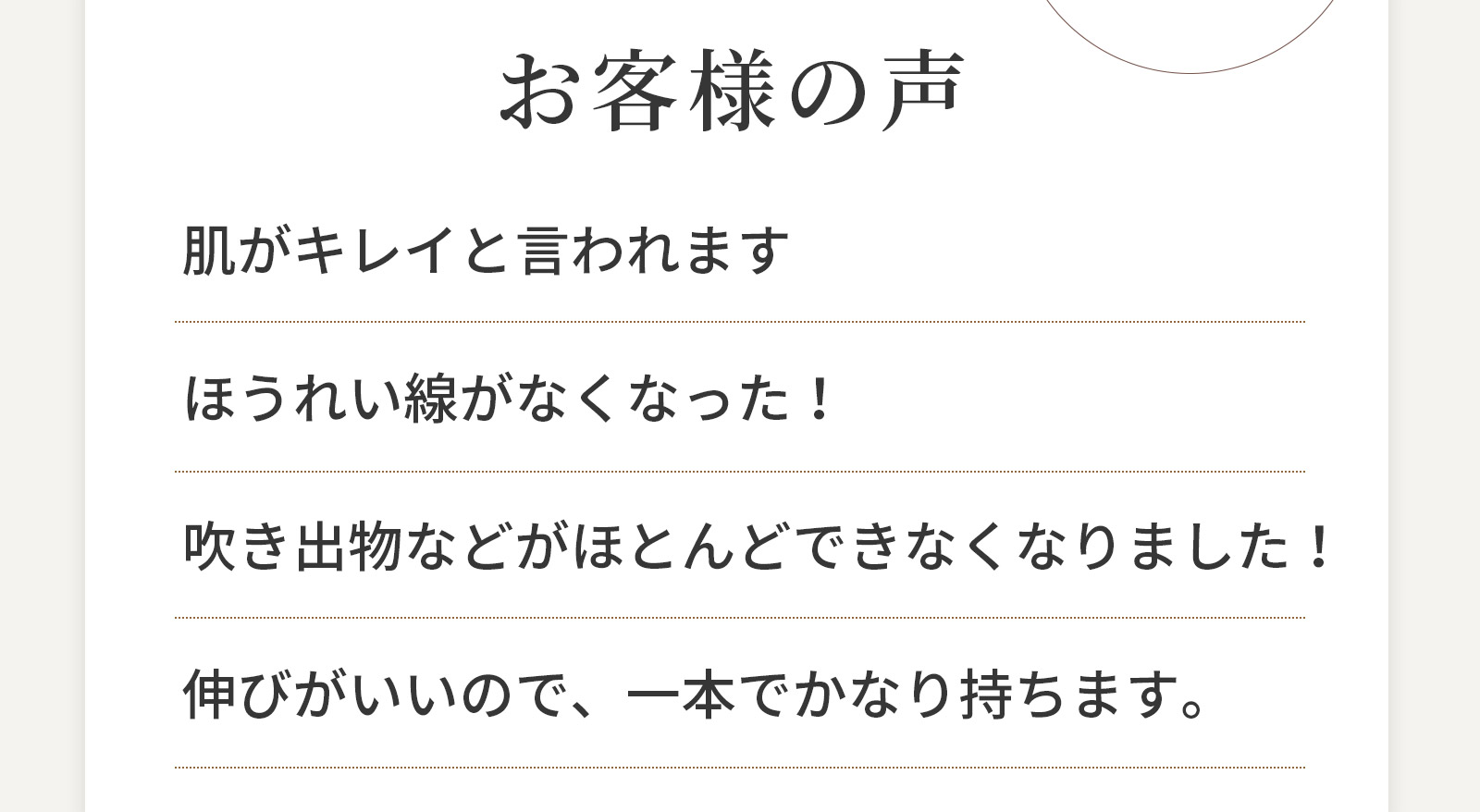 お客様の声　肌がキレイと言われます ほうれい線がなくなった！ 吹き出物などがほとんどできなくなりました！ 伸びがいいので、一本でかなり持ちます。
