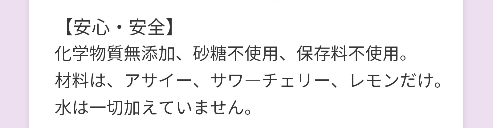【安心・安全】化学物質無添加、砂糖不使用、保存料不使用。材料は、アサイー、サワ―チェリー、レモンだけ。水は一切加えていません。