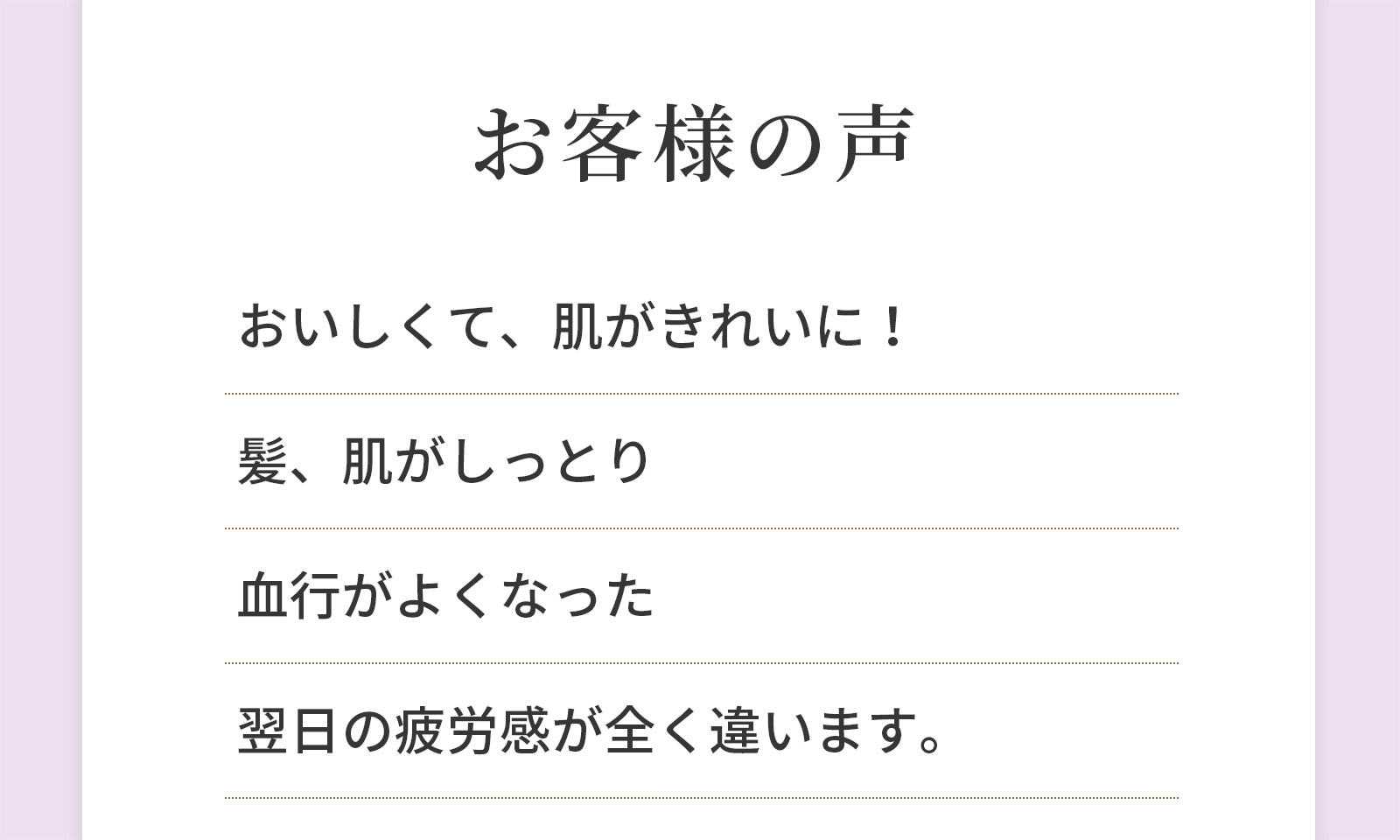 お客様の声 おいしくて、肌がきれいに！ 髪、肌がしっとり 血行がよくなった 翌日の疲労感が全く違います。