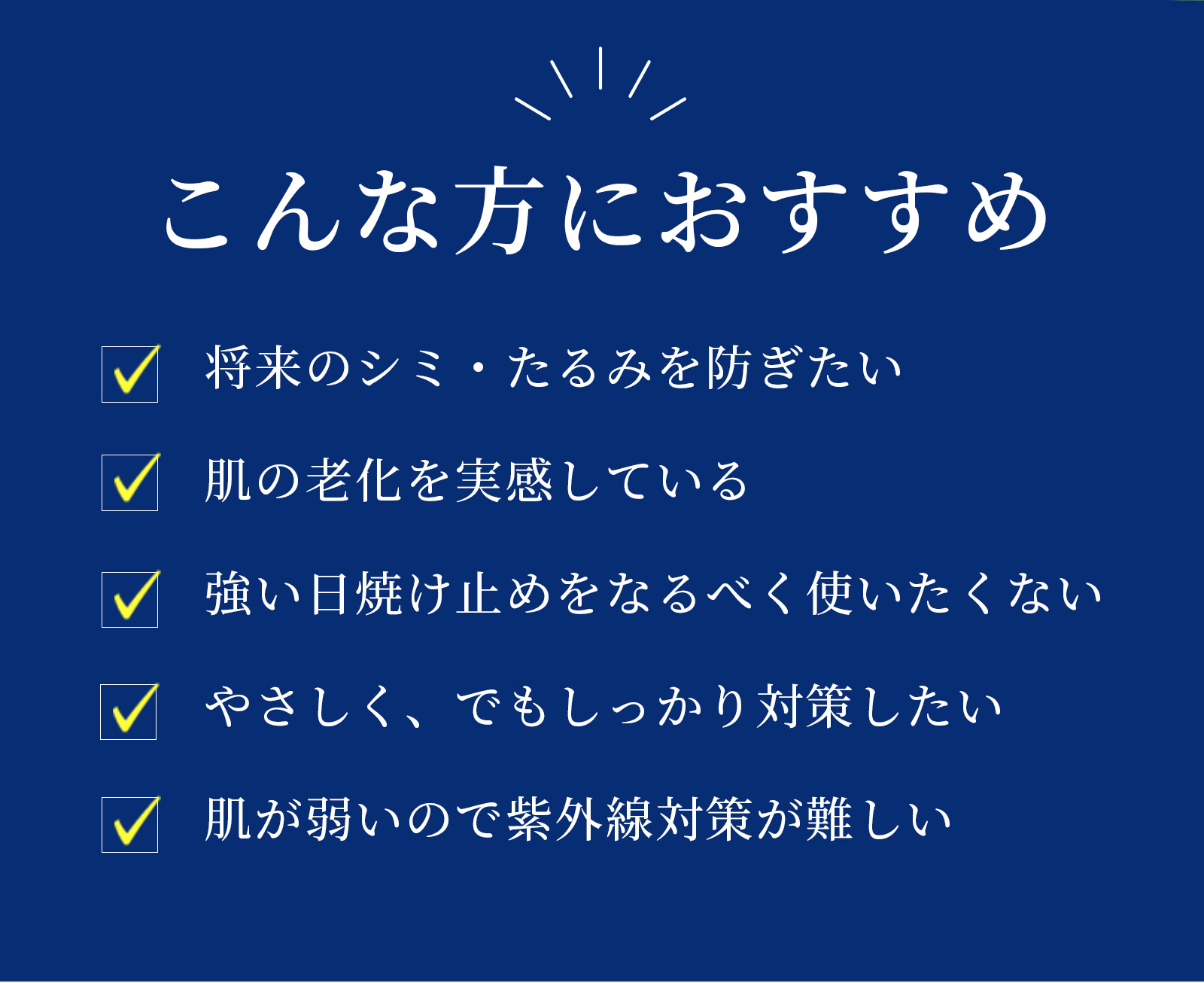 こんな方におすすめ　将来のシミ・たるみを防ぎたい 肌の老化を実感している 強い日焼け止めをなるべく使いたくない やさしく、でもしっかり対策したい 肌が弱いので紫外線対策が難しい
