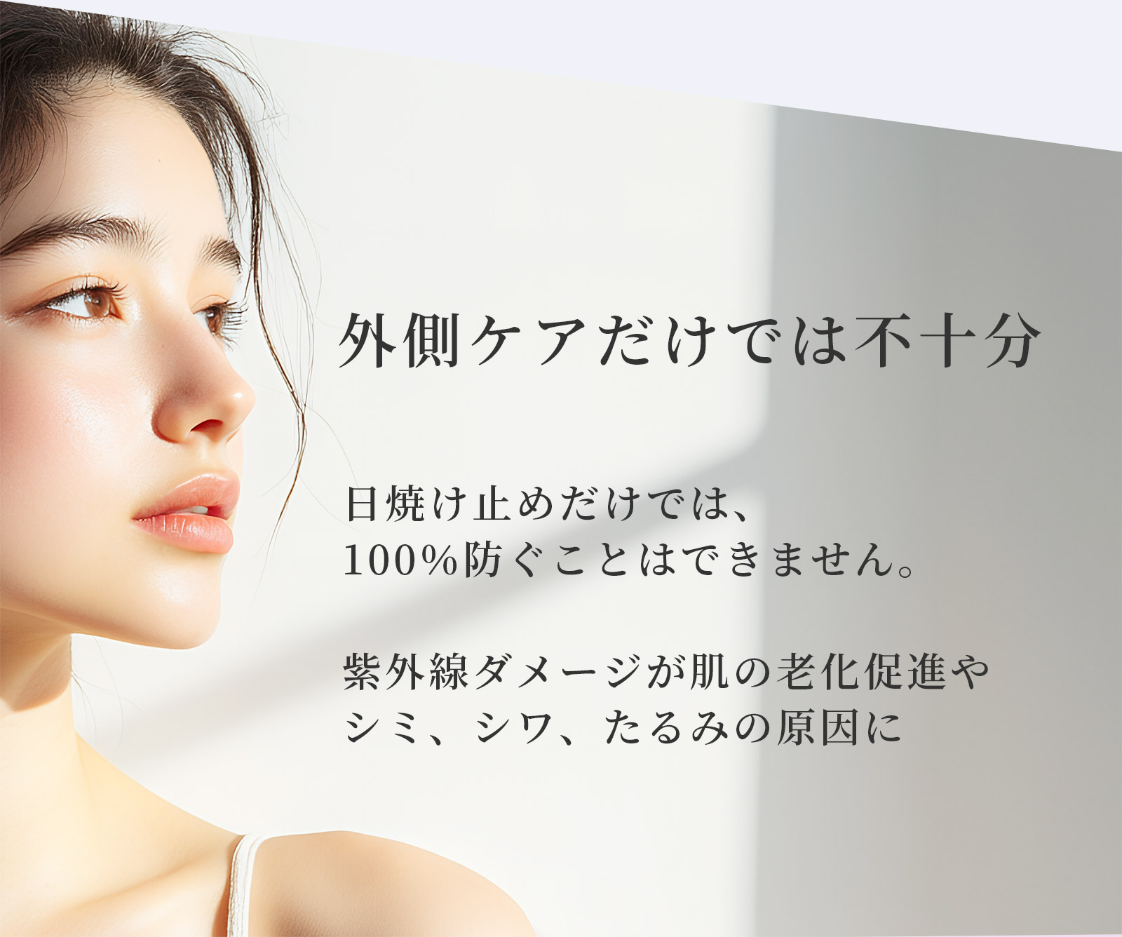 外側ケアだけでは不十分 日焼け止めだけでは、100％防ぐことはできません。紫外線ダメージが肌の老化促進やシミ、シワ、たるみの原因に