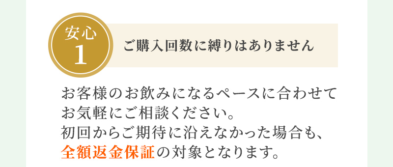 安心1 ご購入回数に縛りはありません お客様のお飲みになるペースに合わせてお気軽にご相談ください。初回からご期待に沿えなかった場合も、全額返金保証の対象となります。