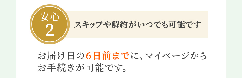 安心2 スキップや解約がいつでも可能です お届け日の６日前までに、マイページからお手続きが可能です。