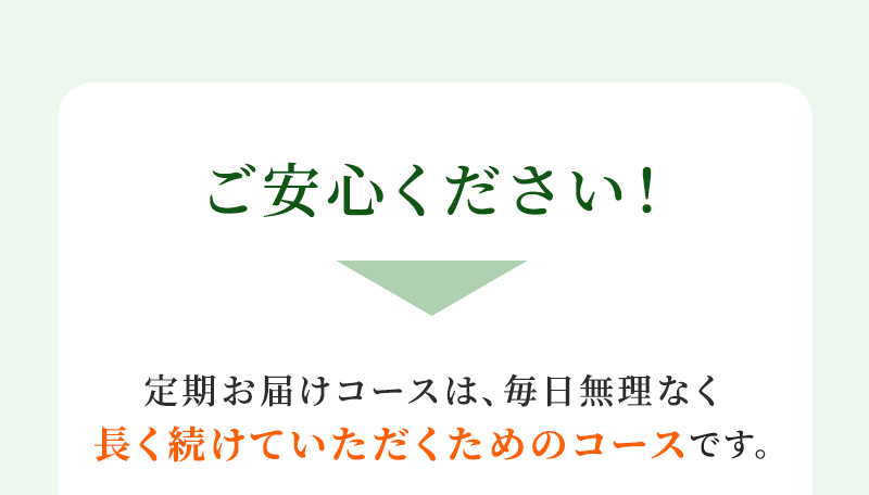 ご安心ください！ 定期お届けコースは、毎日無理な長く続けていただくためのコースです。