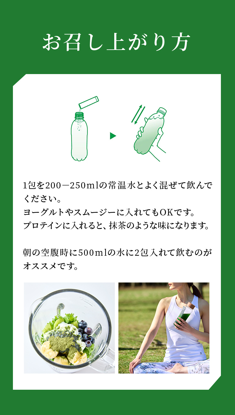 お召し上がり方 1包を200－250mlの常温水とよく混ぜて飲んでください。ヨーグルトやスムージーに入れてもOKです。プロテインに入れると、抹茶のような味になります。朝の空腹時に500mlの水に2包入れて飲むのがオススメです。