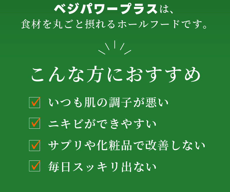 ベジパワープラスは、食材を丸ごと摂れるホールフードです。　こんな方におすすめ　いつも肌の調子が悪い ニキビができやすい サプリや化粧品で改善しない 毎日スッキリ出ない