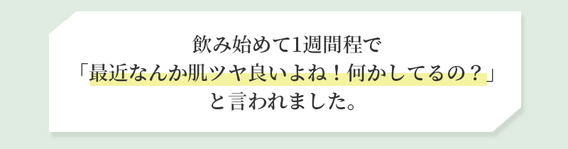 飲み始めて1週間程で「最近なんか肌ツヤ良いよね！何かしてるの？」と言われました。